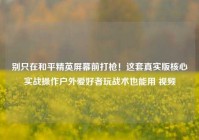 别只在和平精英屏幕前打枪！这套真实版核心实战操作户外爱好者玩战术也能用 视频