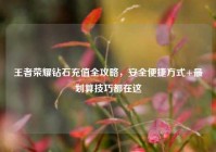 王者荣耀钻石充值全攻略，安全便捷方式+最划算技巧都在这