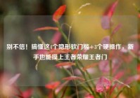 别不信！搞懂这4个隐形软门槛+3个硬操作，新手也能摸上王者荣耀王者门