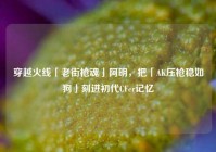 穿越火线「老街枪魂」阿明，把「AK压枪稳如狗」刻进初代CFer记忆
