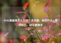 PUBG侧面镜怎么切换？全攻略，操作方法+实战技巧，战斗更顺手