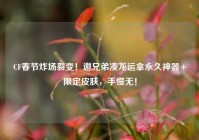 CF春节炸场裂变！邀兄弟凑龙运拿永久神器+限定皮肤，手慢无！