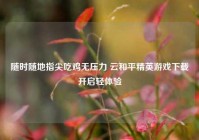 随时随地指尖吃鸡无压力 云和平精英游戏下载开启轻体验