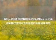 破Major新局！探秘国内顶尖CSGO战队，从旧车间窝棚改造到六边形堡垒的全新训练基地