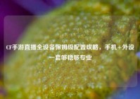 CF手游直播全设备保姆级配置攻略，手机+外设一套够稳够专业