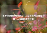 王者荣耀曹操高清高光，三路被破死战到底 一刀一人头极限逆转乾坤！
