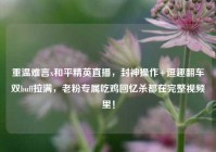 重温难言x和平精英直播，封神操作+逗趣翻车双buff拉满，老粉专属吃鸡回忆杀都在完整视频里！
