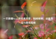 一文搞懂Steam游戏库共享，时间规则、设置方法与避坑指南