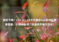 锁定今晚！CSGO 202X IEM卡托维兹Major欧洲区决赛直播，1V1极限翻盘？还是战术碾压夺冠？