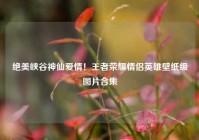 绝美峡谷神仙爱情！王者荣耀情侣英雄壁纸级图片合集