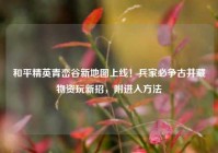 和平精英青峦谷新地图上线！兵家必争古井藏物资玩新招，附进入方法