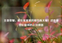 王者荣耀，藏在星星里的爱代练太暖！这些是他们爱用的上分神器