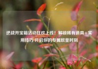 逆战开宝箱活动狂欢上线！解锁稀有道具+实用技巧 开启你的专属欧皇时刻