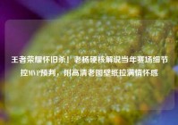 王者荣耀怀旧杀！老杨硬核解说当年赛场细节控MVP预判，附高清老图壁纸拉满情怀感