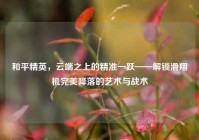 和平精英，云端之上的精准一跃——解锁滑翔机完美降落的艺术与战术