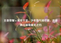 王者荣耀×易烊千玺，少年意气锋芒露，共赴峡谷璀璨星光之约