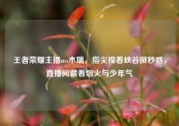 王者荣耀主播ms木瑞，指尖捏着峡谷微秒感，直播间藏着烟火与少年气