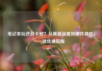 笔记本玩逆战卡顿？从画面设置到硬件调优，一键丝滑指南