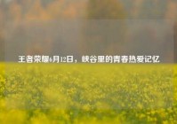 王者荣耀6月12日，峡谷里的青春热爱记忆