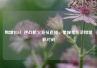 燃爆TGA！逆战枪火竞技直播，带你亲历荣耀精彩时刻