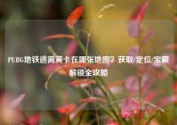 PUBG地铁逃离黄卡在哪张地图？获取/定位/宝藏解锁全攻略