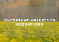2024玩逆战爽歪歪选啥？品牌主机高性价比/旗舰覆盖 猎场不卡天梯稳