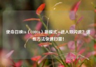 使命召唤16（COD16）新模式+进入双闪退？这些方法快速扫雷！