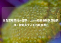王者荣耀里的288密码，从2888经典皮肤到英雄羁绊，藏着多少人的热血青春？