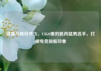 键盘与哑铃齐飞，CSGO里的肌肉猛男选手，打破电竞刻板印象