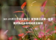 202X LPL双王炸锁定南京！夏季赛总决赛+冒泡赛终极战最新时间表全解锁