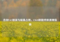 告别VAC错误与磁盘占用，CSGO卸载终极清理指南