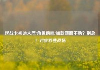 逆战卡初始大厅/角色前哨/加载画面不动？别急！对症秒登战场