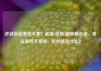 逆战自选系统大更！武器/皮肤/道具随心挑，老玩家终于等到，还纠结选什么？