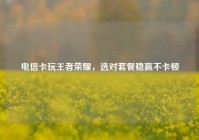 电信卡玩王者荣耀，选对套餐稳赢不卡顿