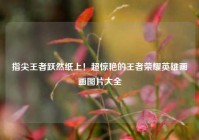 指尖王者跃然纸上！超惊艳的王者荣耀英雄画画图片大全