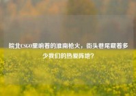 皖北CSGO里响着的淮南枪火，街头巷尾藏着多少我们的热爱阵地？