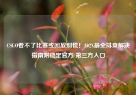 CSGO看不了比赛或回放别慌！202X最全排查解决指南附稳定官方/第三方入口
