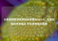 从巷弄网吧突突突到世界舞台CNCSGO，热血征程的未来锚点 尽在神州租车官网