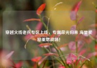 穿越火线老兵专区上线，专属荣光归来 海量奖励重燃战场！