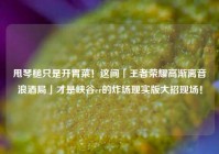 甩琴槌只是开胃菜！这间「王者荣耀高渐离音浪酒局」才是峡谷er的炸场现实版大招现场！