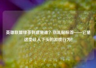 英雄联盟绿茶到底是谁？别乱贴标签——它是这类让人下头的游戏行为！