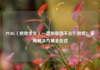 PUBG（绝地求生）一直加载进不去？别慌！实用解决方案全在这