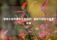 警惕王者荣耀帮充值陷阱！附官方安全充值全攻略