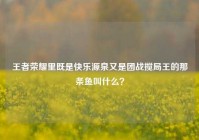 王者荣耀里既是快乐源泉又是团战搅局王的那条鱼叫什么？