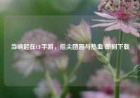 当响起在CF手游，指尖团圆与热血 即刻下载