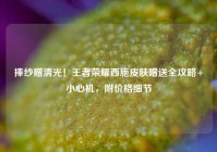 捧纱赠清光！王者荣耀西施皮肤赠送全攻略+小心机，附价格细节