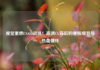 视觉重燃CS:GO战场！高清CG背后的硬核细节与热血情怀