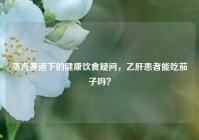 蒸汽赛道下的健康饮食疑问，乙肝患者能吃茄子吗？