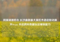 同源湖湘匠心 长沙最新最大源氏木语店联动源木Steam 木启跨科奇趣玩出硬核能力