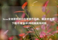 Steam全场景网络白名单操作指南，解决登录慢/下载卡/更新停/网络隔离等问题